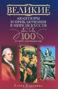 Елена Коровина - Великие авантюры и приключения в мире искусств. 100 историй, поразивших мир