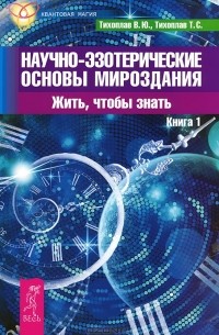  - Научно-эзотерические основы мироздания. Жить, чтобы знать. Книга 1