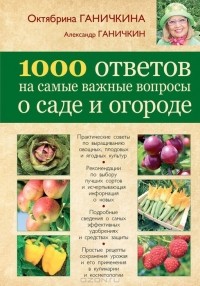 Октябрина Ганичкина, Александр Ганичкин - 1000 ответов на самые важные вопросы о саде и огороде