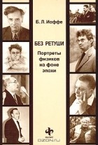 Борис Иоффе - Без ретуши. Портреты физиков на фоне эпохи (сборник)
