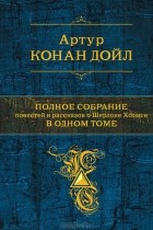 Артур Конан Дойл - Полное собрание повестей и рассказов о Шерлоке Холмсе в одном томе (сборник)