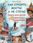 Ирина Млодик - Как строить мосты, а не стены. Книга для детей неидеальных родителей