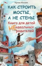 Ирина Млодик - Как строить мосты, а не стены. Книга для детей неидеальных родителей