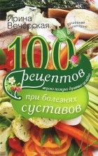 Ирина Вечерская - 100 рецептов при болезнях суставов