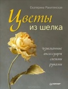 Екатерина Ракитянская - Цветы из шелка. Изысканные аксессуары своими руками