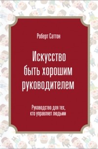 Роберт Саттон - Искусство быть хорошим руководителем. Руководство для тех, кто управляет людьми