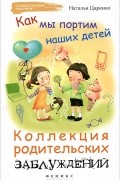 Наталья Царенко - Как мы портим наших детей. Коллекция родительских заблуждений