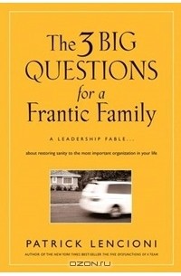 Патрик Ленсиони - The 3 Big Questions for a Frantic Family: A Leadership Fable... About Restoring Sanity To The Most Important Organization In Your Life