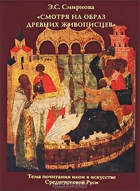 Э. С. Смирнова - "Смотря на образ древних живописцев". Тема почитания икон в искусстве Средневековой Руси