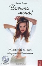 Алиса Браун - Возьми меня! Женский пикап. Искусство соблазнения (+ DVD-ROM)