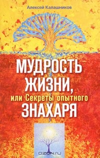 Алексей Калашников - Мудрость жизни, или Секреты опытного знахаря