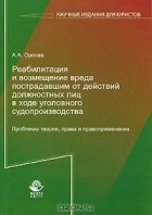Алла Орлова - Реабилитация и возмещение вреда пострадавшим от действий должностных лиц в ходе уголовного судопроизводства. Проблемы теории, права и правоприменения