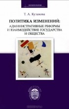 Т. А. Кулакова - Политика изменений: административные реформы и взаимодействие государства и общества