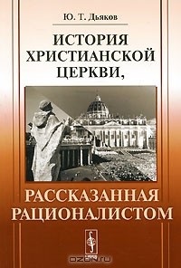 Ю. Т. Дьяков - История христианской церкви, рассказанная рационалистом