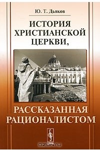 Ю. Т. Дьяков - История христианской церкви, рассказанная рационалистом