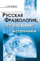 А. М. Бабкин - Русская фразеология, ее развитие и источники