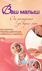 - Ваш малыш от рождения до трех лет. Как научить ребенка двигаться, говорить и мыслить