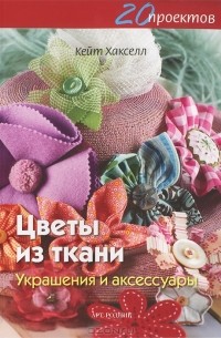 Кейт Хакселл - Цветы из ткани. Украшения и аксессуары. 20 проектов