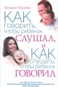 Валерия Фадеева - Как говорить, чтобы ребенок слушал, и как слушать, чтобы ребенок говорил