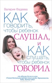 Валерия Фадеева - Как говорить, чтобы ребенок слушал, и как слушать, чтобы ребенок говорил