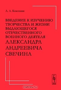 Андрей Кокошин - Введение к изучению творчества и жизни выдающегося отечественного военного деятеля Александра Андреевича Свечина