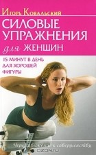 Игорь Ковальский - Силовые упражнения для женщин. 15 минут в день для хорошей фигуры