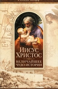 Филип Шафф - Иисус Христос - величайшее чудо истории. Опровержение ложных теорий о личности Иисуса Христа и собрание свидетельств о высоком достоинстве характера, жизни и дел его со стороны верующих