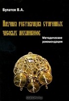 В. А. Булатов - Научная реставрация старинных часовых механизмов. Методические рекомендации