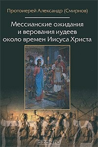 Протоиерей Александр (Смирнов) - Мессианские ожидания и верования иудеев около времен Иисуса Христа