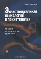 В. Б. Шумский - Экзистенциальная психология и психотерапия. Теория, методология, практика