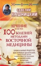 Савелий Кашницкий - Лечение более чем 100 болезней методами восточной медицины