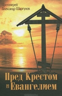 Протоиерей Александр Шаргунов - Пред Крестом и Евангелием