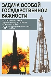 Владимир Ивкин - Задача особой государственной важности. Из истории создания ракетно-ядерного оружия и Ракетных войск стратегического назначения. 1945-1959 гг.