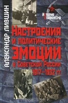 Александр Лившин - Настроения и политические эмоции в Советской России. 1917-1932 гг.