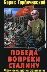 Борис Горбачевский - Победа вопреки Сталину. Фронтовик против сталинистов