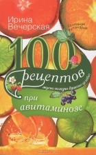 Ирина Вечерская - 100 рецептов при авитаминозе. Вкусно, полезно, душевно, целебно