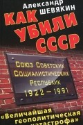 Александр Шевякин - Как убили СССР. «Величайшая геополитическая катастрофа»