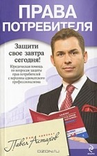 П. А. Астахов - Права потребителя. Юридическая помощь с вершины адвокатского профессионализма