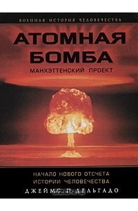Джеймс П. Дельгадо - Атомная бомба. Манхэттенский проект. Начало нового отсчета истории человечества