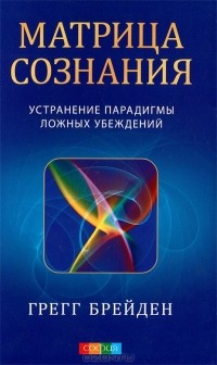 Грегг Брейден - Матрица сознания. Устранение парадигмы ложных убеждений