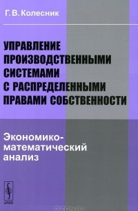Г. В. Колесник - Управление производственными системами с распределенными правами собственности. Экономико-математический анализ