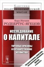 Карл Иоганн Родбертус-Ягецов - Исследование о капитале. Торговые кризисы и государственное хозяйство