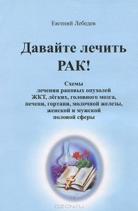 Лебедев Евгений Геннадьевич - Давайте лечить рак! Схемы лечения раковых опухолей ЖКТ, легких, головного мозга, печени, гортани, молочной железы, женской и мужской половой сферы