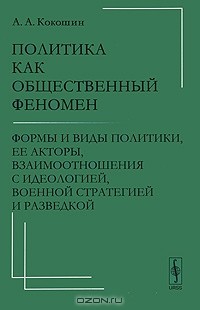 Андрей Кокошин - Политика как общественный феномен. Формы и виды политики, ее акторы, взаимоотношения с идеологией, военной стратегией и разведкой