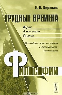 Борис Бирюков - Трудные времена философии. Юрий Алексеевич Гастев. Философско-логические работы и "диссидентская" деятельность