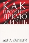 Дейл Карнеги - Как прожить яркую жизнь