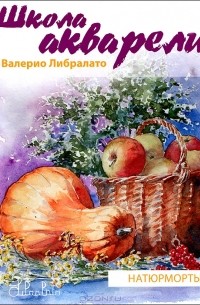 Валерио Либралато, Татьяна Лаптева  - Школа акварели Валерио Либралато. Рисуем натюрморты