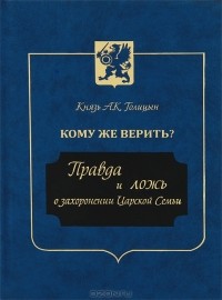 Князь А. К. Голицын - Кому же верить? Правда и ложь о захоронении Царской Семьи