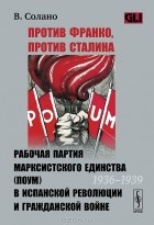 В. Солано - Против Франко, против Сталина. Рабочая партия марксистского единства (ПОУМ) в испанской революции и гражданской войне (1936-1939)