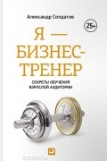 Александр Солдатов - Я - бизнес-тренер. Секреты обучения взрослой аудитории